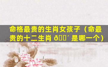 命格最贵的生肖女孩子（命最贵的十二生肖 🐴 是哪一个）